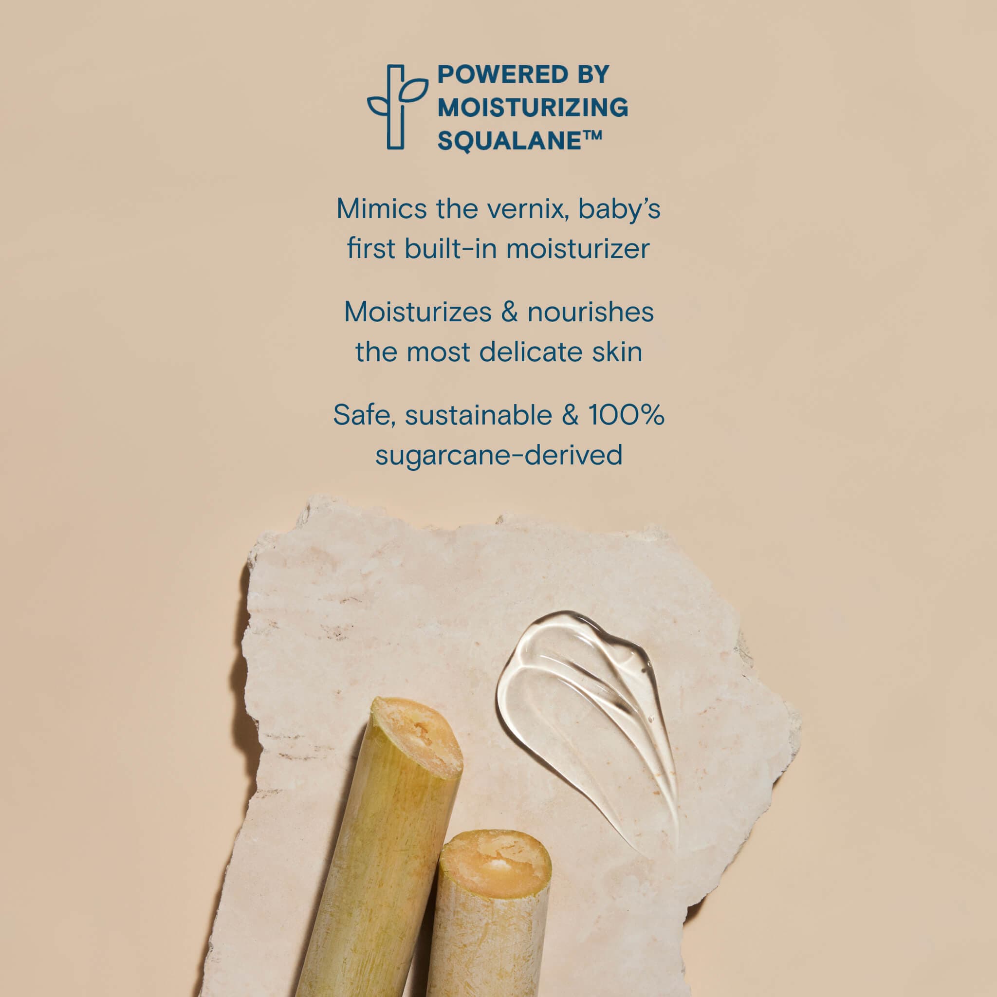 Powered by Moisturizing Squalane. Mimics the vernix, baby's first built-in moisturizer. Moisturizes & nourishes the most delicate skin. Safe, sustainable & 100% sugarcane-derived. 
